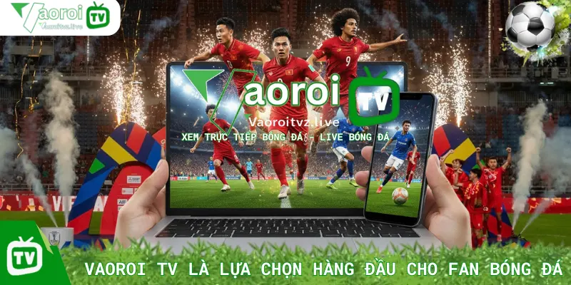 Vì Sao Vaoroi TV Là Lựa Chọn Hàng Đầu Cho Fan Bóng Đá